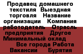 Продавец домашнего текстиля. Выездная торговля › Название организации ­ Компания-работодатель › Отрасль предприятия ­ Другое › Минимальный оклад ­ 17 000 - Все города Работа » Вакансии   . Бурятия респ.